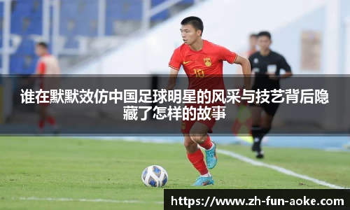 谁在默默效仿中国足球明星的风采与技艺背后隐藏了怎样的故事